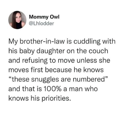 Mommy Owl @Lhlodder My brother-in-law is cuddling with his baby daughter on the couch and refusing to move unless she moves first because he knows "these snuggles are numbered" and that is 100% a man who knows his priorities.