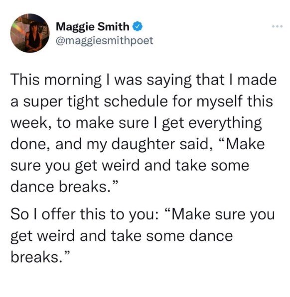 Maggie Smith ❤ @maggiesmithpoet This morning I was saying that I made a super tight schedule for myself this week, to make sure I get everything done, and my daughter said, "Make sure you get weird and take some dance breaks." So I offer this to you: "Make sure you get weird and take some dance breaks." 000