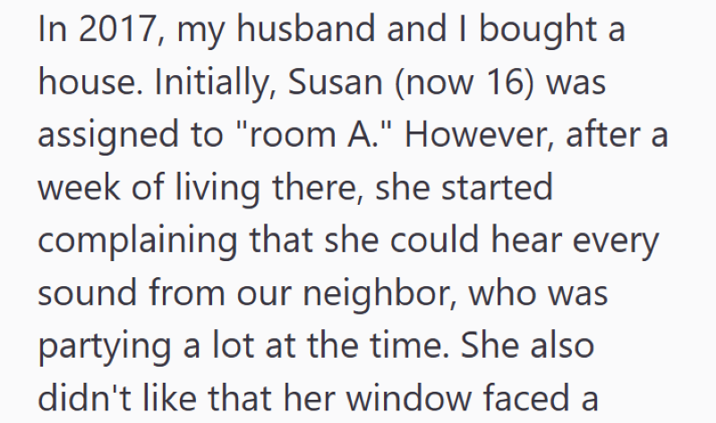 In 2017, my husband and I bought a house. Initially, Susan (now 16) was assigned to "room A." However, after a week of living there, she started complaining that she could hear every sound from our neighbor, who was partying a lot at the time. She also didn't like that her window faced a