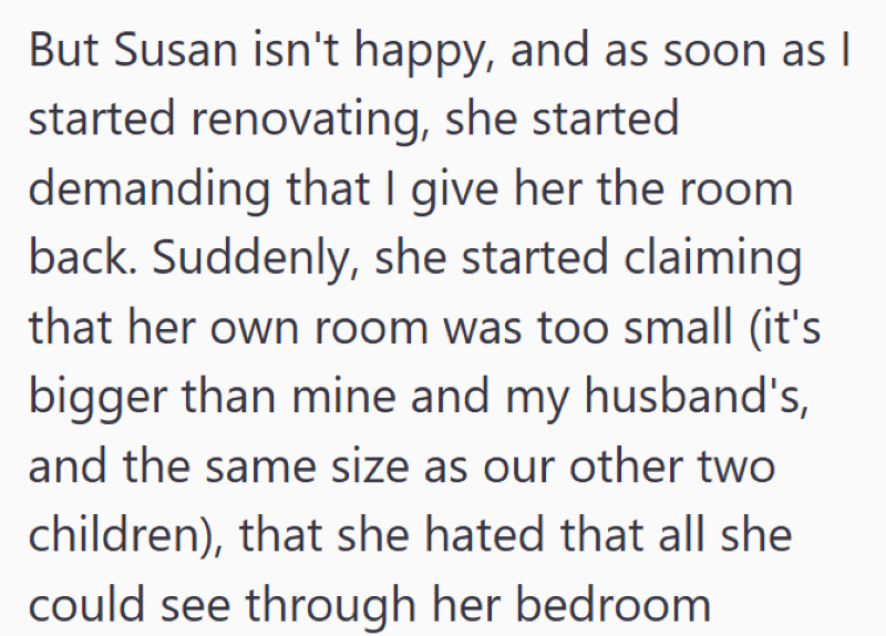 But Susan isn't happy, and as soon as I started renovating, she started demanding that I give her the room back. Suddenly, she started claiming that her own room was too small (it's bigger than mine and my husband's, and the same size as our other two children), that she hated that all she could see through her bedroom