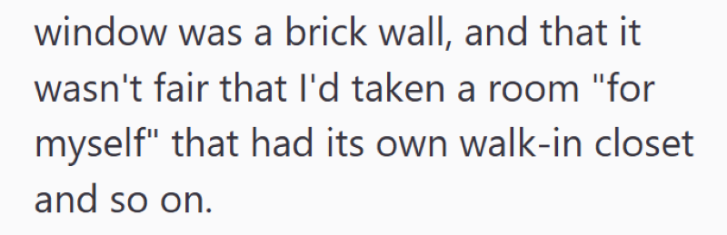 window was a brick wall, and that it wasn't fair that I'd taken a room "for myself" that had its own walk-in closet and so on.