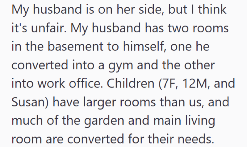 My husband is on her side, but I think it's unfair. My husband has two rooms. in the basement to himself, one he converted into a gym and the other into work office. Children (7F, 12M, and Susan) have larger rooms than us, and much of the garden and main living room are converted for their needs.