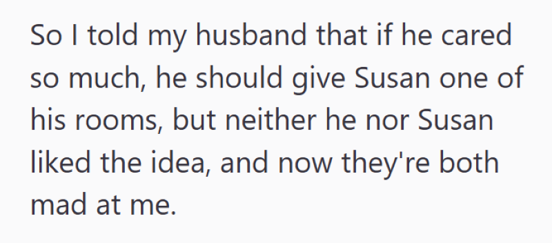 So I told my husband that if he cared so much, he should give Susan one of his rooms, but neither he nor Susan liked the idea, and now they're both mad at me.