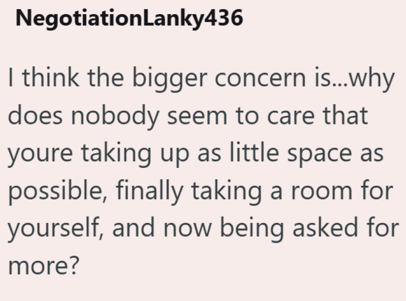 NegotiationLanky436 I think the bigger concern is...why does nobody seem to care that youre taking up as little space as possible, finally taking a room for yourself, and now being asked for more?