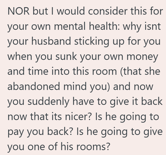NOR but I would consider this for your own mental health: why isnt your husband sticking up for you when you sunk your own money and time into this room (that she abandoned mind you) and now you suddenly have to give it back now that its nicer? Is he going to pay you back? Is he going to give you one of his rooms?