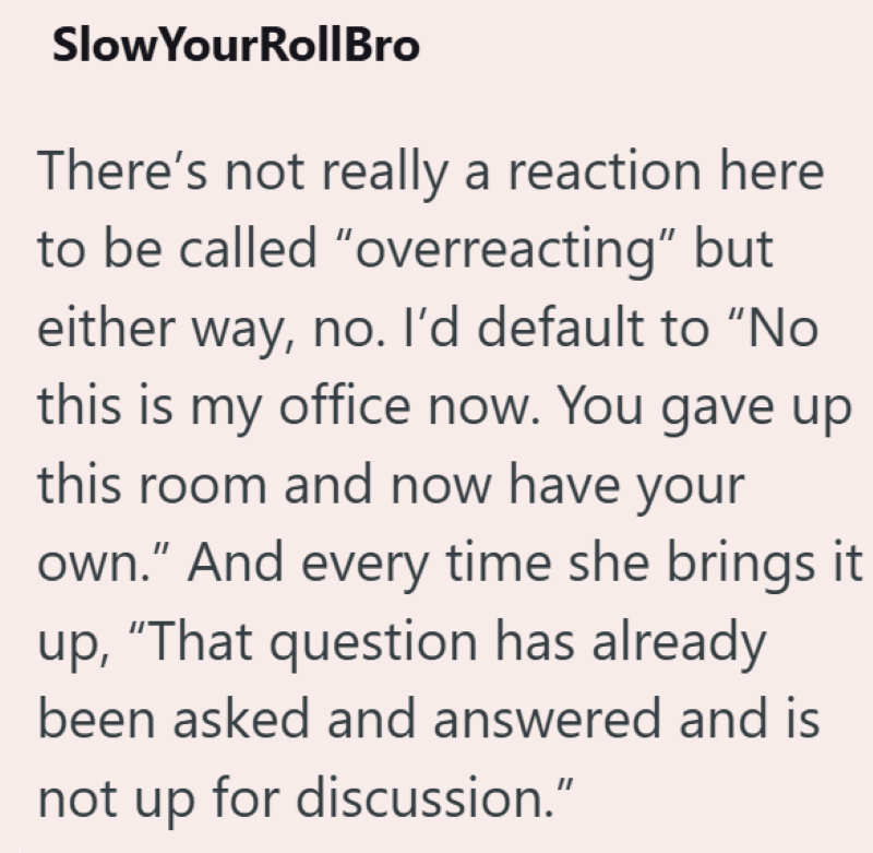 SlowYourRollBro There's not really a reaction here to be called "overreacting" but either way, no. I'd default to "No this is my office now. You gave up this room and now have your own." And every time she brings it up, "That question has already been asked and answered and is not up for discussion."
