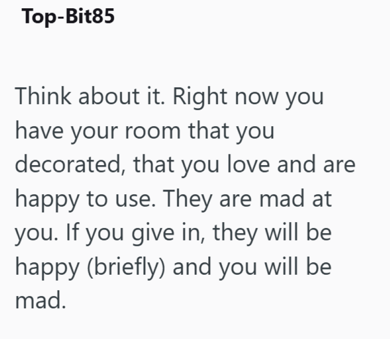 Top-Bit85 Think about it. Right now you have your room that you decorated, that you love and are happy to use. They are mad at you. If you give in, they will be happy (briefly) and you will be mad.