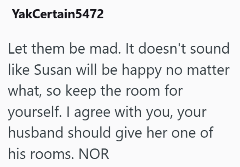 YakCertain5472 Let them be mad. It doesn't sound like Susan will be happy no matter what, so keep the room for yourself. I agree with you, your husband should give her one of his rooms. NOR
