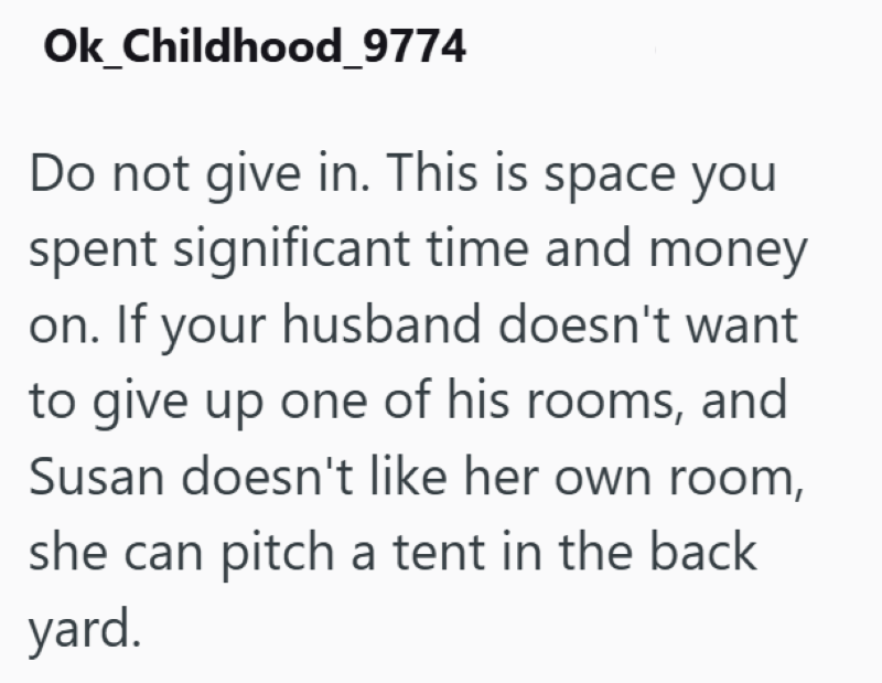 Ok_Childhood_9774 Do not give in. This is space you spent significant time and money on. If your husband doesn't want to give up one of his rooms, and Susan doesn't like her own room, she can pitch a tent in the back yard.