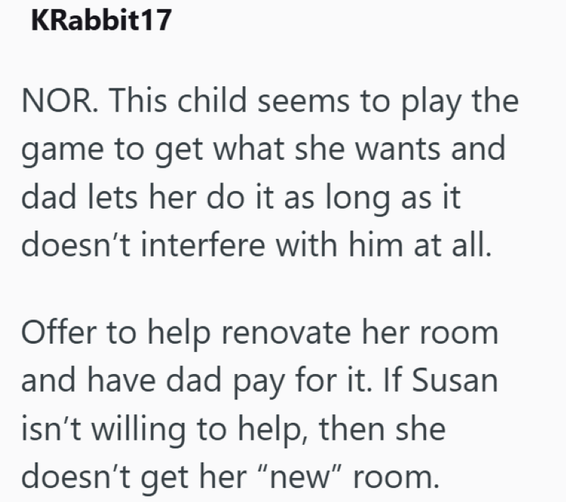 KRabbit17 NOR. This child seems to play the game to get what she wants and dad lets her do it as long as it doesn't interfere with him at all. Offer to help renovate her room and have dad pay for it. If Susan isn't willing to help, then she doesn't get her "new" room.