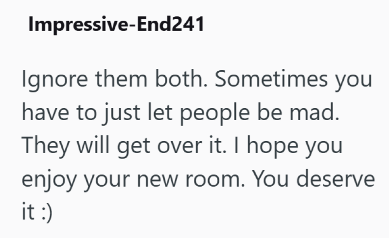 Impressive-End241 Ignore them both. Sometimes you have to just let people be mad. They will get over it. I hope you enjoy your new room. You deserve it :)