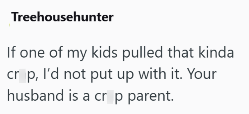 Treehousehunter If one of my kids pulled that kinda cr p, I'd not put up with it. Your husband is a crop parent.