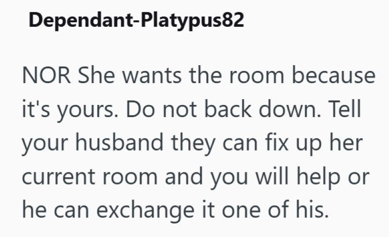 Dependant-Platypus82 NOR She wants the room because it's yours. Do not back down. Tell your husband they can fix up her current room and you will help or he can exchange it one of his.
