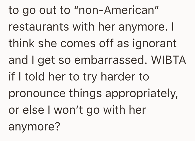 to go out to "non-American" restaurants with her anymore. I think she comes off as ignorant and I get so embarrassed. WIBTA if I told her to try harder to pronounce things appropriately, or else I won't go with her anymore?