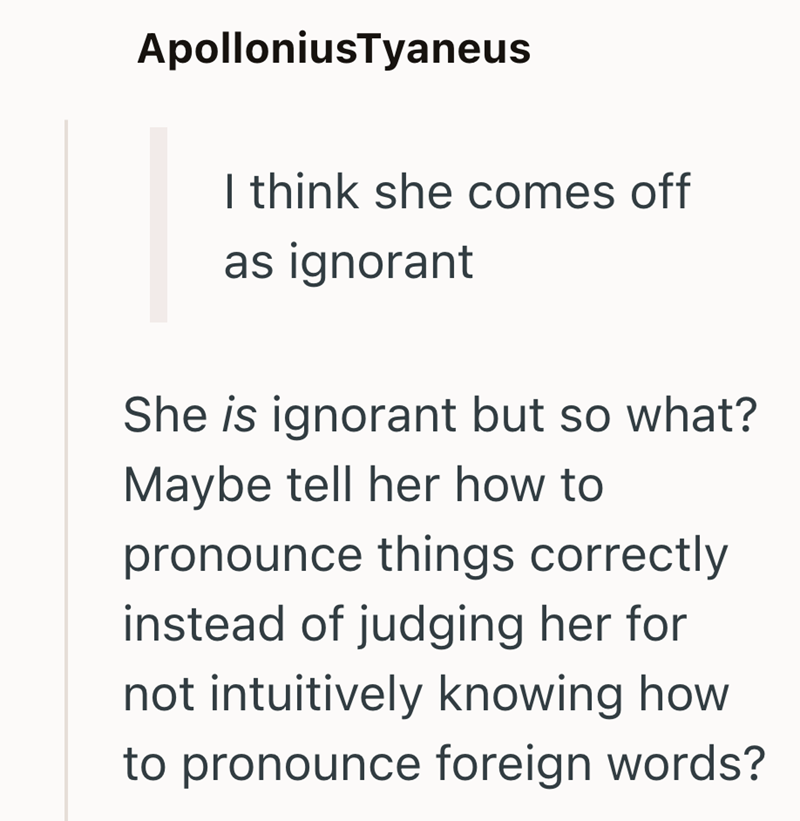ApolloniusTyaneus I think she comes off as ignorant She is ignorant but so what? Maybe tell her how to pronounce things correctly instead of judging her for not intuitively knowing how to pronounce foreign words?