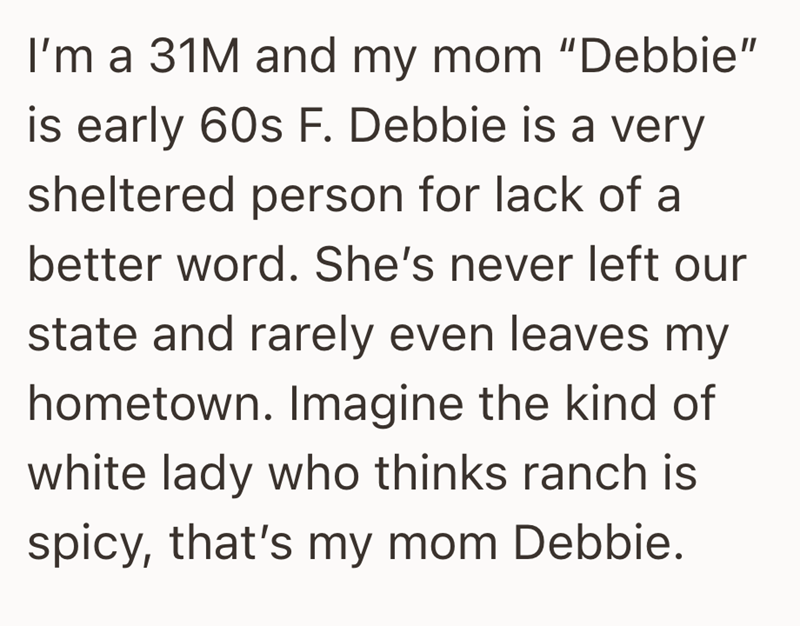 I'm a 31M and my mom "Debbie" is early 60s F. Debbie is a very sheltered person for lack of a better word. She's never left our state and rarely even leaves my hometown. Imagine the kind of white lady who thinks ranch is spicy, that's my mom Debbie.