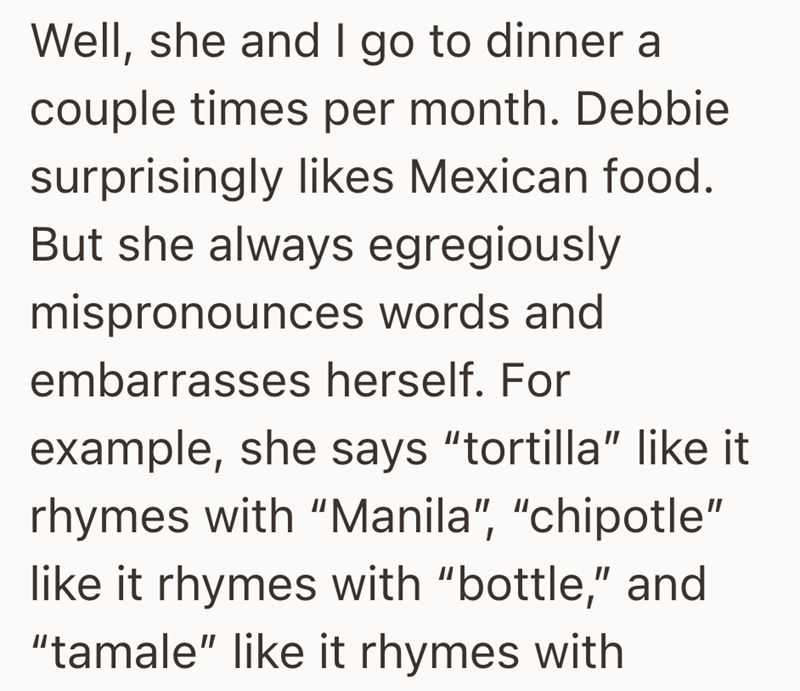 Well, she and I go to dinner a couple times per month. Debbie surprisingly likes Mexican food. But she always egregiously mispronounces words and embarrasses herself. For example, she says "tortilla" like it rhymes with "Manila", "chipotle" like it rhymes with "bottle," and "tamale" like it rhymes with