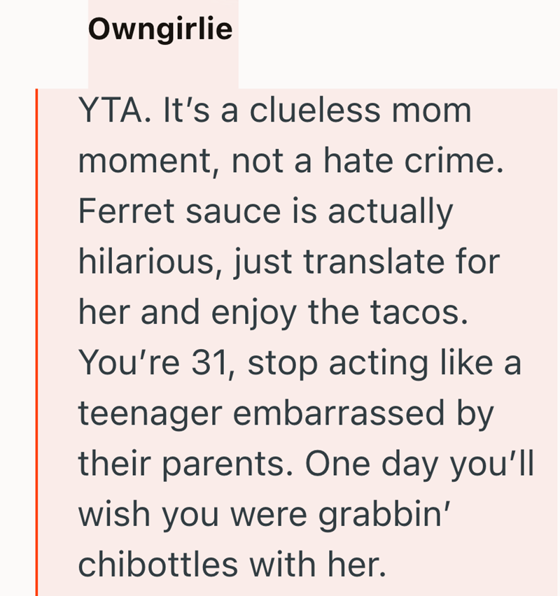 Owngirlie YTA. It's a clueless mom moment, not a hate crime. Ferret sauce is actually hilarious, just translate for her and enjoy the tacos. You're 31, stop acting like a teenager embarrassed by their parents. One day you'll wish you were grabbin' chibottles with her.