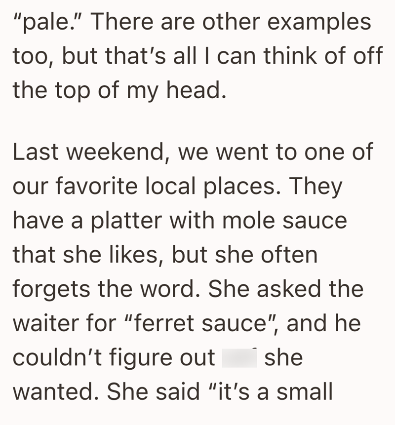 "pale." There are other examples too, but that's all I can think of off the top of my head. Last weekend, we went to one of our favorite local places. They have a platter with mole sauce that she likes, but she often forgets the word. She asked the waiter for "ferret sauce", and he couldn't figure out she wanted. She said "it's a small