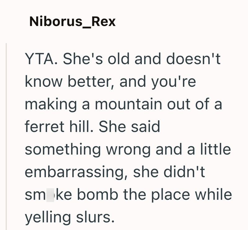 Niborus_Rex YTA. She's old and doesn't know better, and you're making a mountain out of a ferret hill. She said something wrong and a little. embarrassing, she didn't smoke bomb the place while yelling slurs.