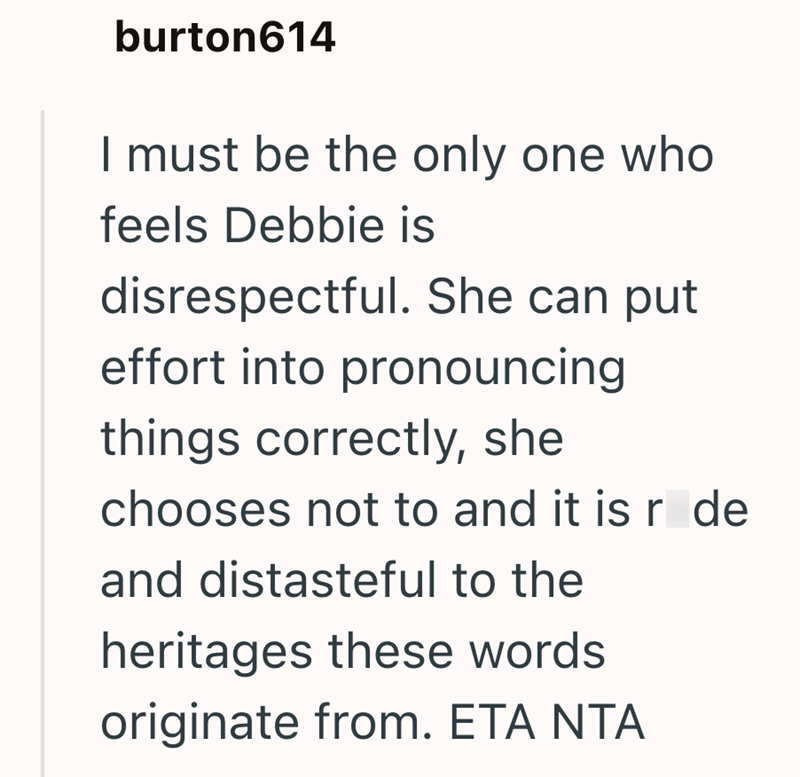 burton614 I must be the only one who feels Debbie is disrespectful. She can put effort into pronouncing things correctly, she chooses not to and it is r de and distasteful to the heritages these words originate from. ETA NTA
