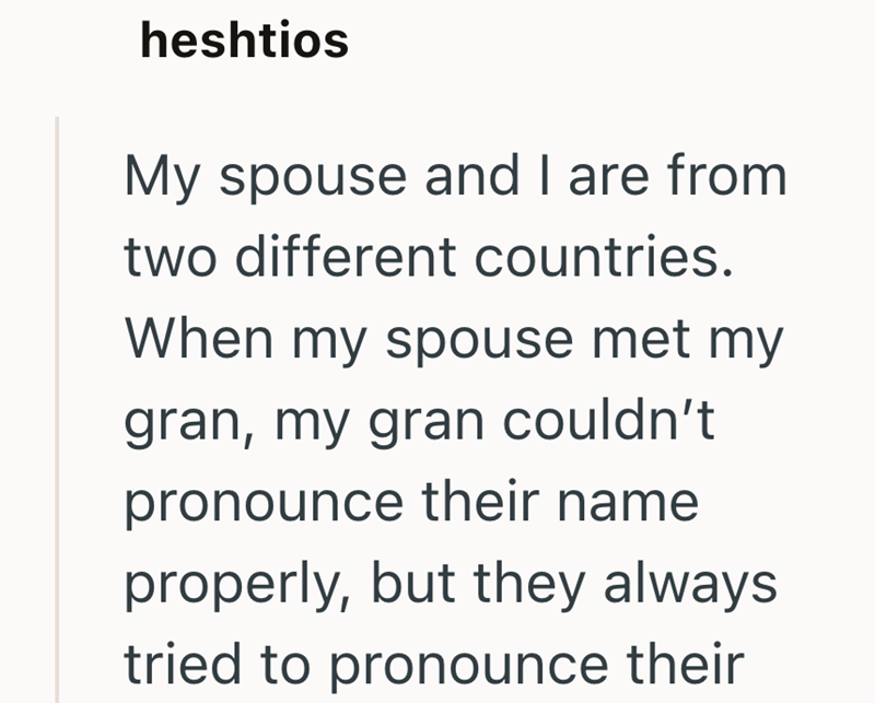 heshtios My spouse and I are from two different countries. When my spouse met my gran, my gran couldn't pronounce their name properly, but they always tried to pronounce their