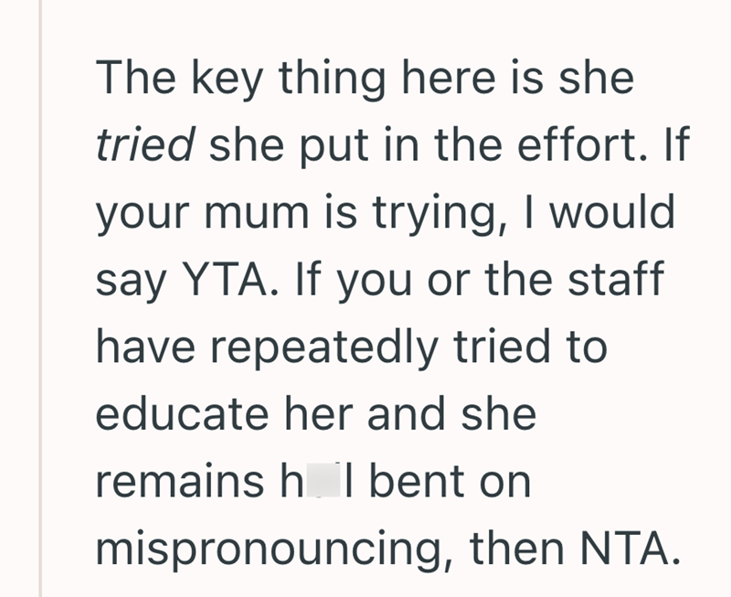The key thing here is she tried she put in the effort. If your mum is trying, I would say YTA. If you or the staff have repeatedly tried to educate her and she remains h I bent on mispronouncing, then NTA.