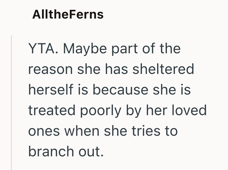 AlltheFerns YTA. Maybe part of the reason she has sheltered herself is because she is treated poorly by her loved ones when she tries to branch out.