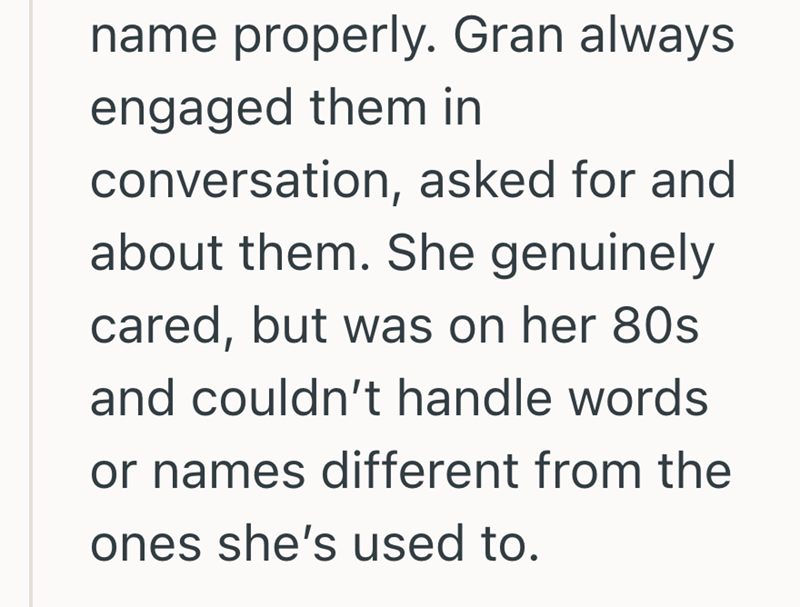 name properly. Gran always engaged them in conversation, asked for and about them. She genuinely cared, but was on her 80s and couldn't handle words or names different from the ones she's used to.