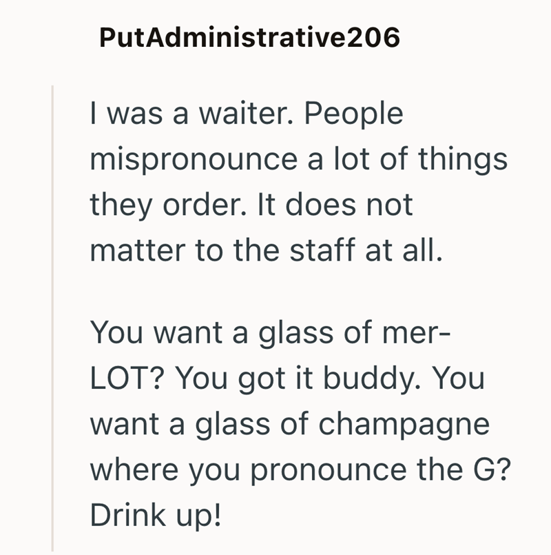 PutAdministrative206 I was a waiter. People mispronounce a lot of things they order. It does not matter to the staff at all. You want a glass of mer- LOT? You got it buddy. You want a glass of champagne where you pronounce the G? Drink up!