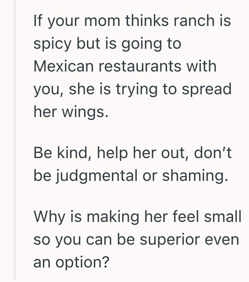 If your mom thinks ranch is spicy but is going to Mexican restaurants with you, she is trying to spread her wings. Be kind, help her out, don't be judgmental or shaming. Why is making her feel small so you can be superior even an option?