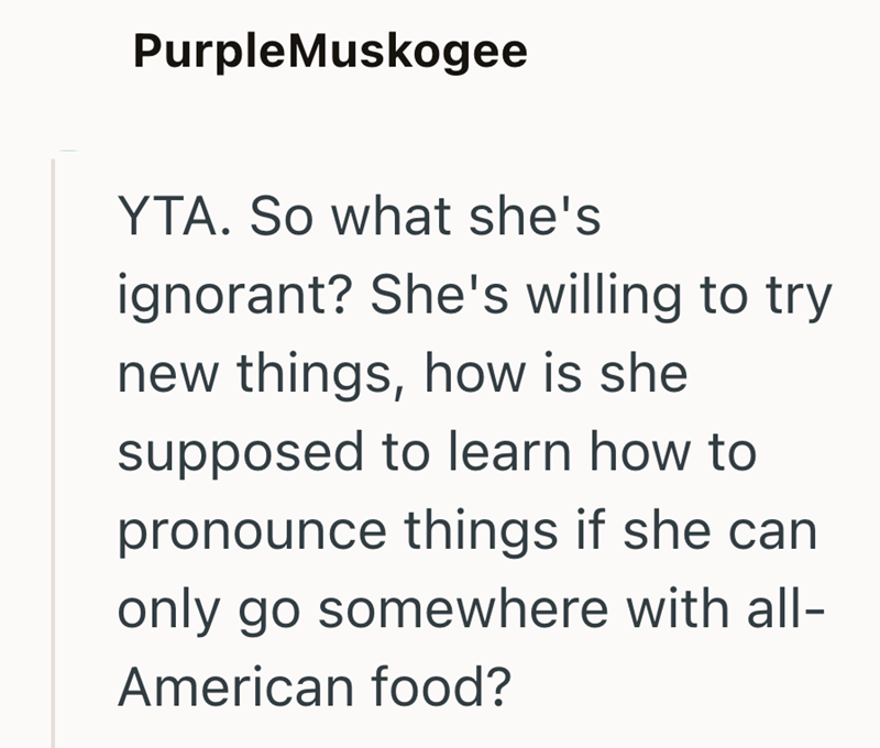 PurpleMuskogee YTA. So what she's ignorant? She's willing to try new things, how is she supposed to learn how to pronounce things if she can only go somewhere with all- American food?