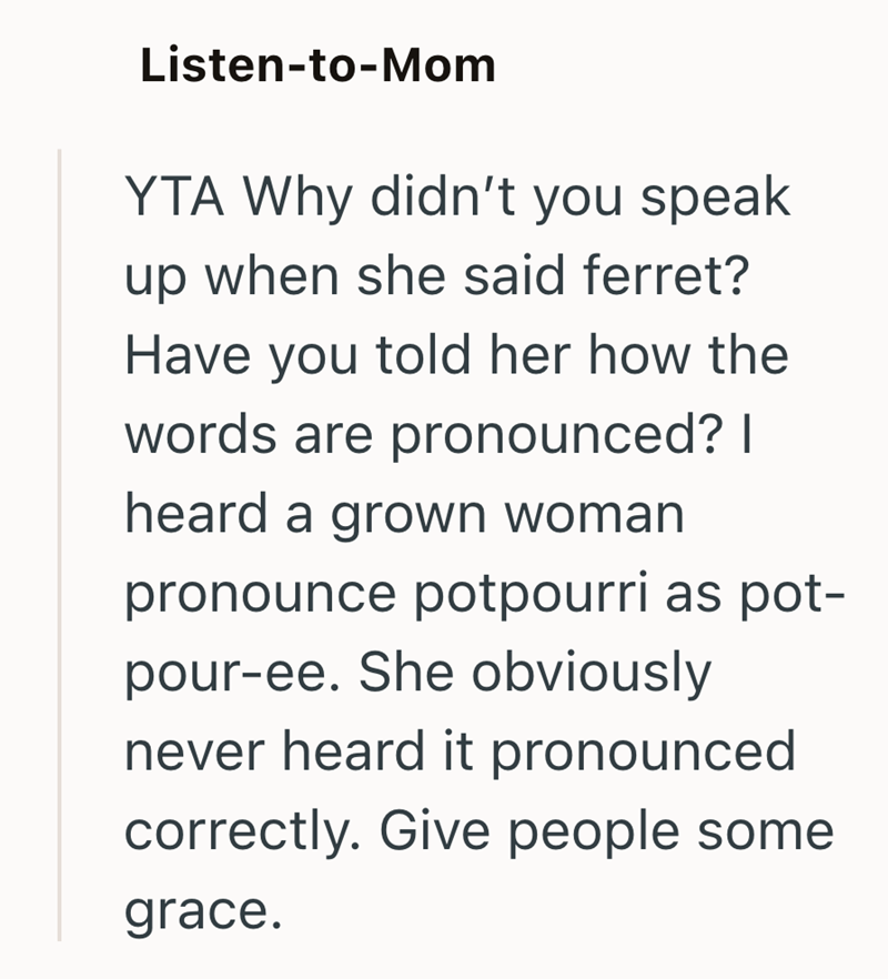 Listen-to-Mom YTA Why didn't you speak up when she said ferret? Have you told her how the words are pronounced? I heard a grown woman pronounce potpourri as pot- pour-ee. She obviously never heard it pronounced correctly. Give people some grace.