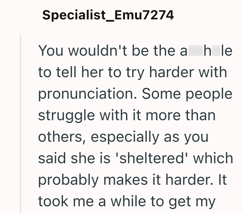 Specialist_Emu7274 You wouldn't be the al h le to tell her to try harder with pronunciation. Some people struggle with it more than others, especially as you said she is 'sheltered' which probably makes it harder. It took me a while to get my