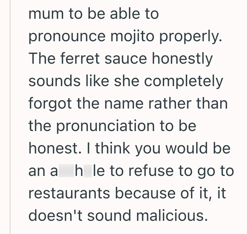 mum to be able to pronounce mojito properly. The ferret sauce honestly sounds like she completely forgot the name rather than the pronunciation to be honest. I think you would be an a h le to refuse to go to restaurants because of it, it doesn't sound malicious.