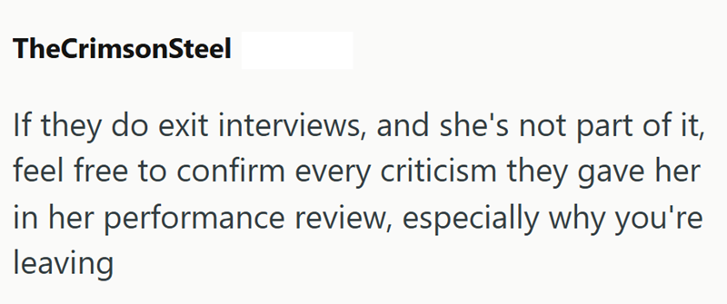 TheCrimsonSteel If they do exit interviews, and she's not part of it, feel free to confirm every criticism they gave her in her performance review, especially why you're leaving