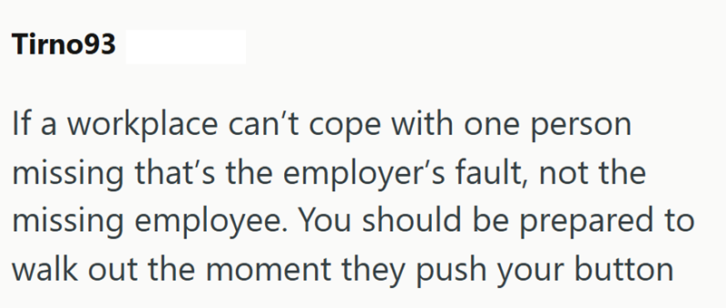 Tirno93 If a workplace can't cope with one person missing that's the employer's fault, not the missing employee. You should be prepared to walk out the moment they push your button