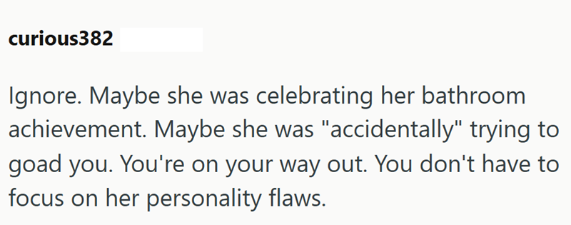 curious382 Ignore. Maybe she was celebrating her bathroom achievement. Maybe she was "accidentally" trying to goad you. You're on your way out. You don't have to focus on her personality flaws.