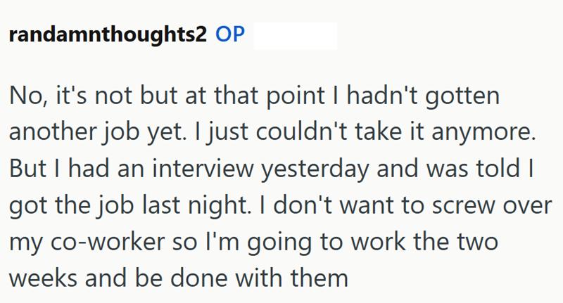randamnthoughts2 OP No, it's not but at that point I hadn't gotten another job yet. I just couldn't take it anymore. But I had an interview yesterday and was told I got the job last night. I don't want to screw over my co-worker so I'm going to work the two weeks and be done with them