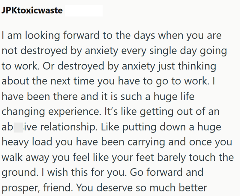 JPKtoxicwaste I am looking forward to the days when you are not destroyed by anxiety every single day going to work. Or destroyed by anxiety just thinking about the next time you have to go to work. I have been there and it is such a huge life changing experience. It's like getting out of an ab_ive relationship. Like putting down a huge heavy load you have been carrying and once you walk away you feel like your feet barely touch the ground. I wish this for you. Go forward and prosper, friend. Yo