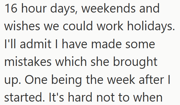 16 hour days, weekends and wishes we could work holidays. I'll admit I have made some mistakes which she brought up. One being the week after I started. It's hard not to when