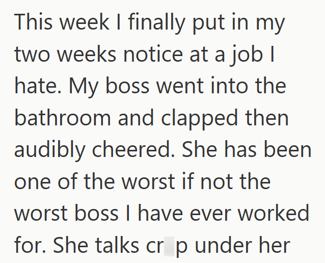 This week I finally put in my two weeks notice at a job I hate. My boss went into the bathroom and clapped then audibly cheered. She has been one of the worst if not the worst boss I have ever worked for. She talks cr p under her
