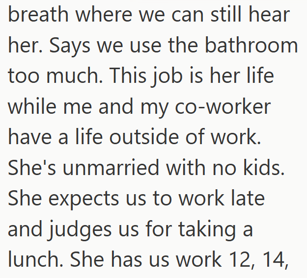 breath where we can still hear her. Says we use the bathroom too much. This job is her life while me and my co-worker have a life outside of work. She's unmarried with no kids. She expects us to work late and judges us for taking a lunch. She has us work 12, 14,