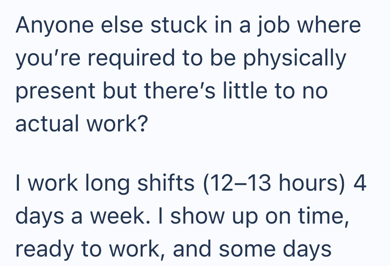 Anyone else stuck in a job where you're required to be physically present but there's little to no actual work? I work long shifts (12-13 hours) 4 days a week. I show up on time, ready to work, and some days