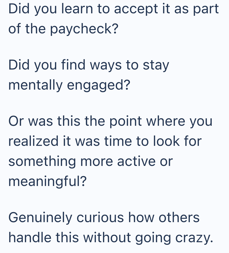Did you learn to accept it as part of the paycheck? Did you find ways to stay. mentally engaged? Or was this the point where you realized it was time to look for something more active or meaningful? Genuinely curious how others handle this without going crazy.