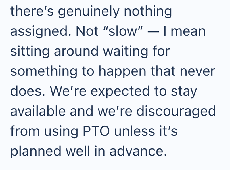 there's genuinely nothing assigned. Not "slow" - I mean sitting around waiting for something to happen that never does. We're expected to stay available and we're discouraged from using PTO unless it's planned well in advance.