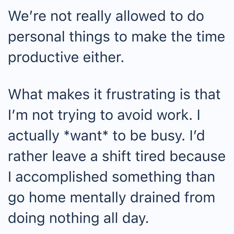 We're not really allowed to do personal things to make the time productive either. What makes it frustrating is that I'm not trying to avoid work. I actually *want* to be busy. I'd rather leave a shift tired because I accomplished something than go home mentally drained from doing nothing all day.