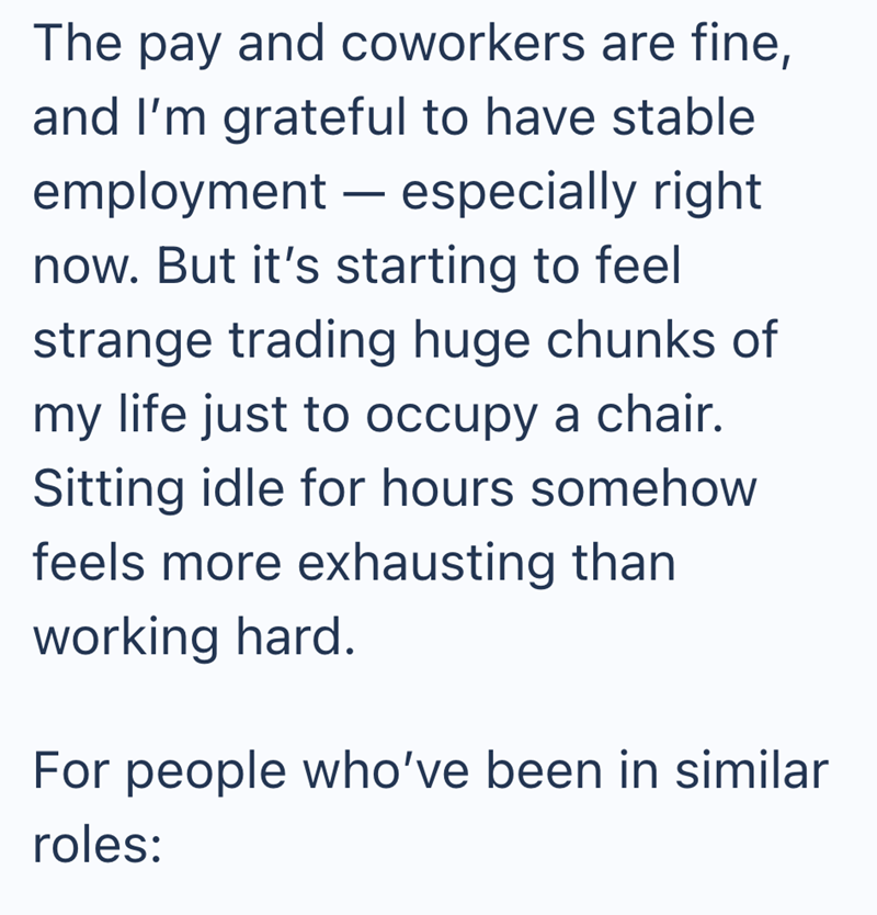 The pay and coworkers are fine, and I'm grateful to have stable - employment — especially right now. But it's starting to feel strange trading huge chunks of my life just to occupy a chair. Sitting idle for hours somehow feels more exhausting than working hard. For people who've been in similar roles: