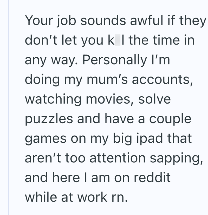 Your job sounds awful if they don't let you k I the time in any way. Personally I'm doing my mum's accounts, watching movies, solve puzzles and have a couple games on my big ipad that aren't too attention sapping, and here I am on reddit while at work rn.