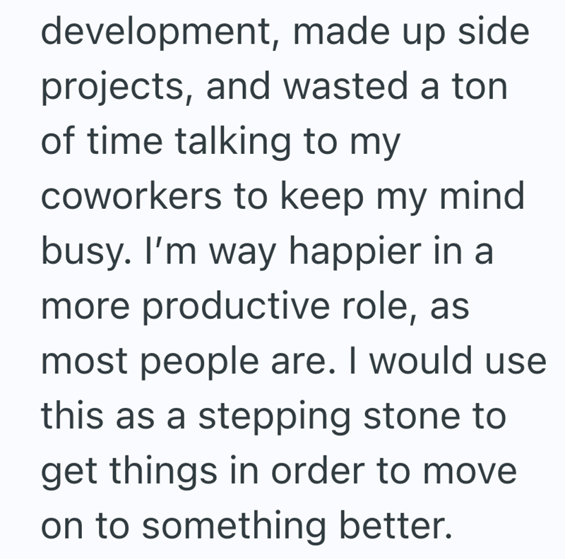 development, made up side projects, and wasted a ton of time talking to my coworkers to keep my mind. busy. I'm way happier in a more productive role, as most people are. I would use this as a stepping stone to get things in order to move on to something better.